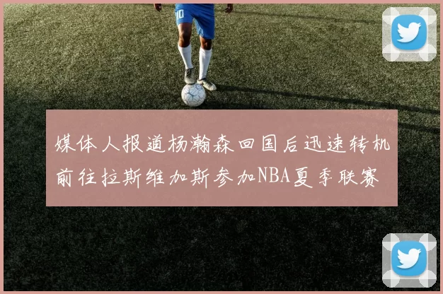 媒体人报道杨瀚森回国后迅速转机前往拉斯维加斯参加NBA夏季联赛