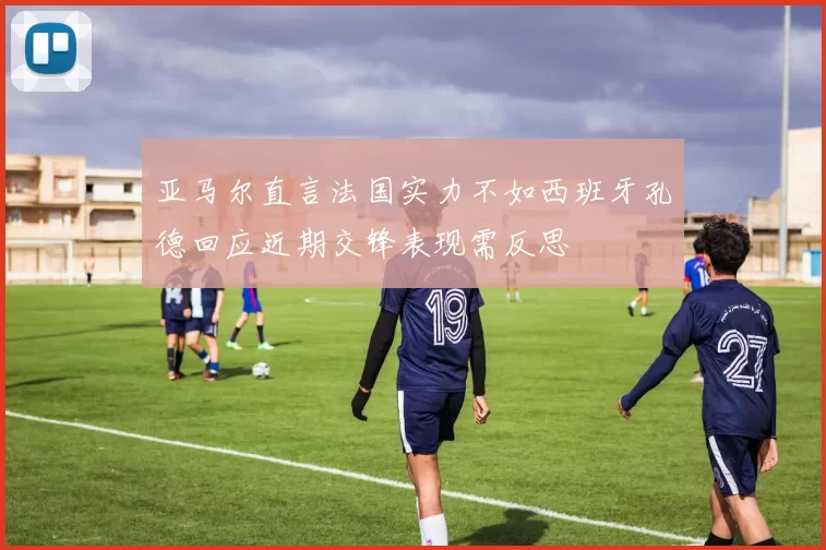 亚马尔直言法国实力不如西班牙孔德回应近期交锋表现需反思