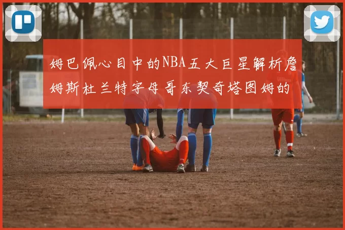 姆巴佩心目中的NBA五大巨星解析詹姆斯杜兰特字母哥东契奇塔图姆的独特魅力