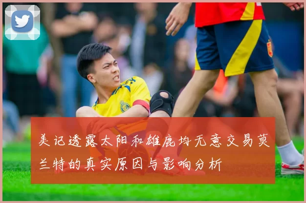 美记透露太阳和雄鹿均无意交易莫兰特的真实原因与影响分析