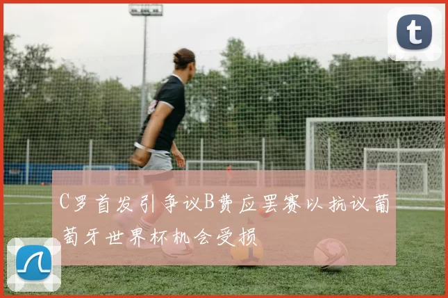 C罗首发引争议B费应罢赛以抗议葡萄牙世界杯机会受损