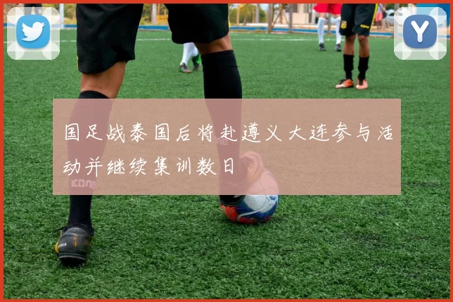 国足战泰国后将赴遵义大连参与活动并继续集训数日