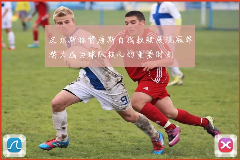 皮尔斯称赞唐斯自我救赎展现冠军潜力成为球队核心的重要时刻
