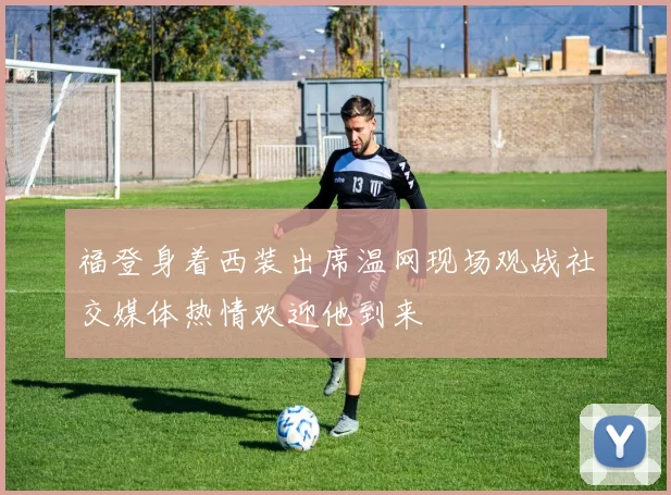 福登身着西装出席温网现场观战社交媒体热情欢迎他到来