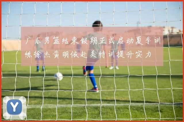 广东男篮结束假期正式启动夏季训练徐杰黄明依赴美特训提升实力