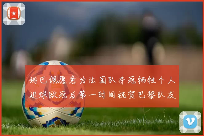 姆巴佩愿意为法国队夺冠牺牲个人进球欧冠后第一时间祝贺巴黎队友