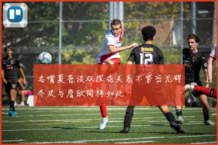 名嘴夏普谈双探花关系不紧密无碍乔皮与詹欧同样如此