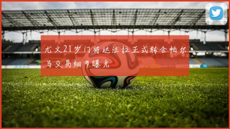 尤文21岁门将达法拉正式转会帕尔马交易细节曝光