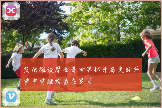 艾纳维谈摩洛哥世界杯开局良好并重申将继续留在罗马