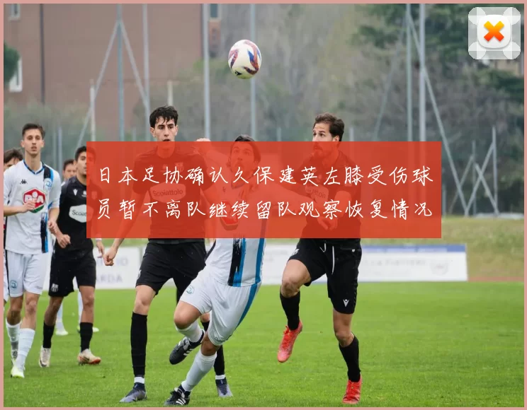 日本足协确认久保建英左膝受伤球员暂不离队继续留队观察恢复情况