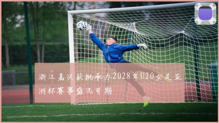 浙江嘉兴获批承办2028年U20女足亚洲杯赛事盛况可期