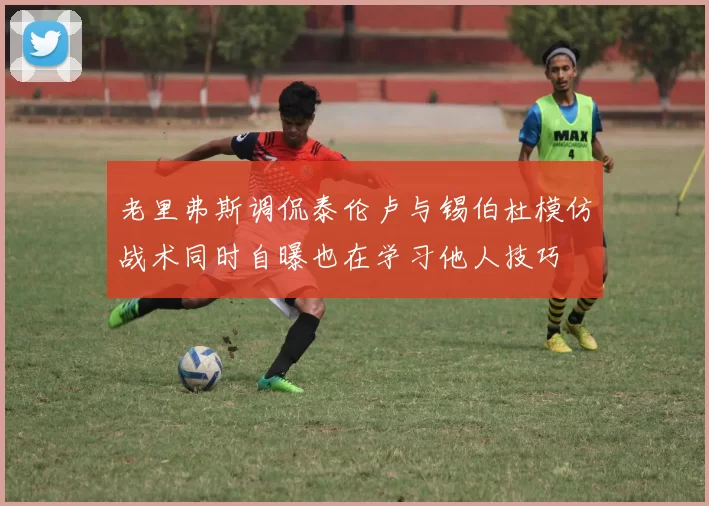 老里弗斯调侃泰伦卢与锡伯杜模仿战术同时自曝也在学习他人技巧